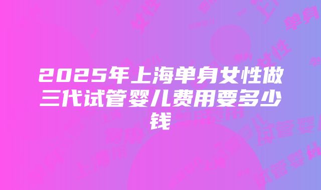 2025年上海单身女性做三代试管婴儿费用要多少钱