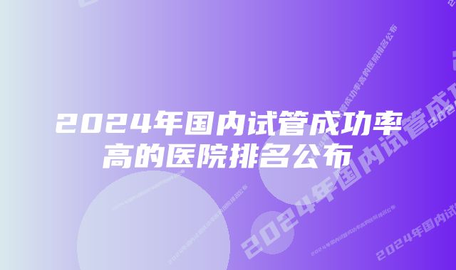 2024年国内试管成功率高的医院排名公布