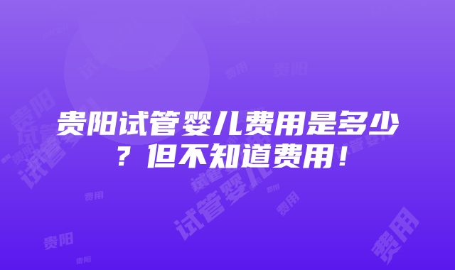 贵阳试管婴儿费用是多少？但不知道费用！