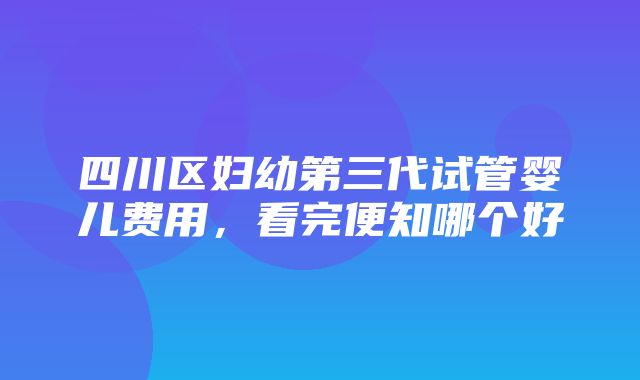 四川区妇幼第三代试管婴儿费用，看完便知哪个好