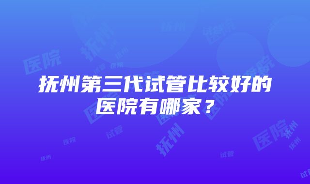 抚州第三代试管比较好的医院有哪家？