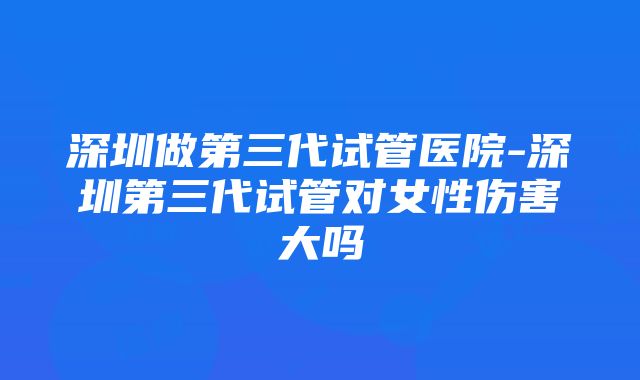 深圳做第三代试管医院-深圳第三代试管对女性伤害大吗