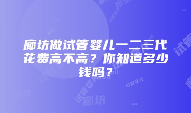 廊坊做试管婴儿一二三代花费高不高？你知道多少钱吗？