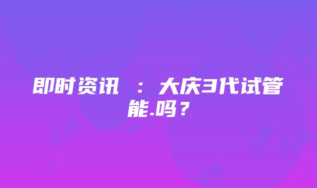 即时资讯 ：大庆3代试管能.吗？