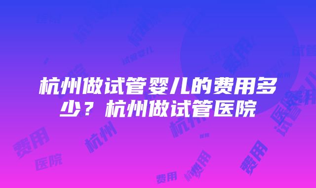 杭州做试管婴儿的费用多少？杭州做试管医院