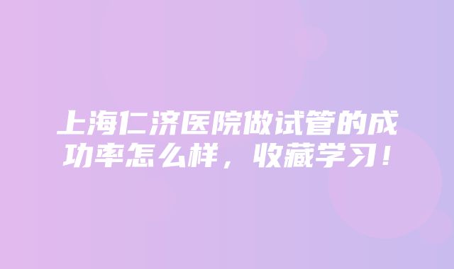 上海仁济医院做试管的成功率怎么样，收藏学习！