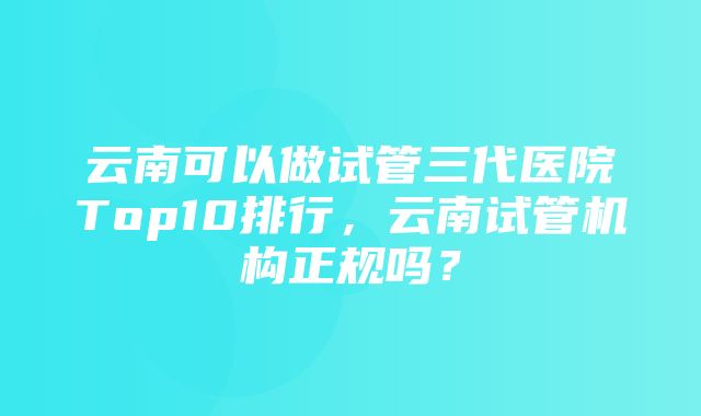 云南可以做试管三代医院Top10排行，云南试管机构正规吗？