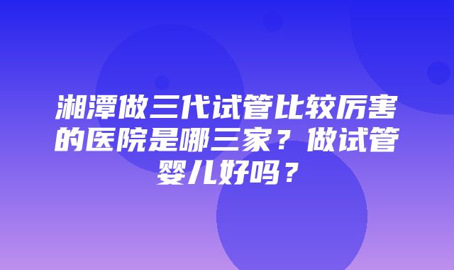 湘潭做三代试管比较厉害的医院是哪三家？做试管婴儿好吗？