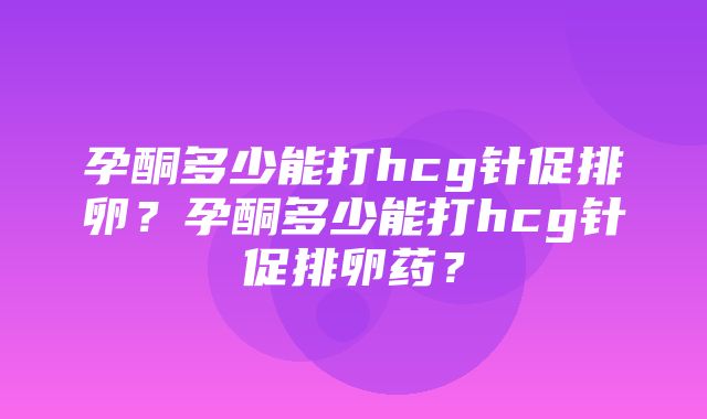 孕酮多少能打hcg针促排卵？孕酮多少能打hcg针促排卵药？