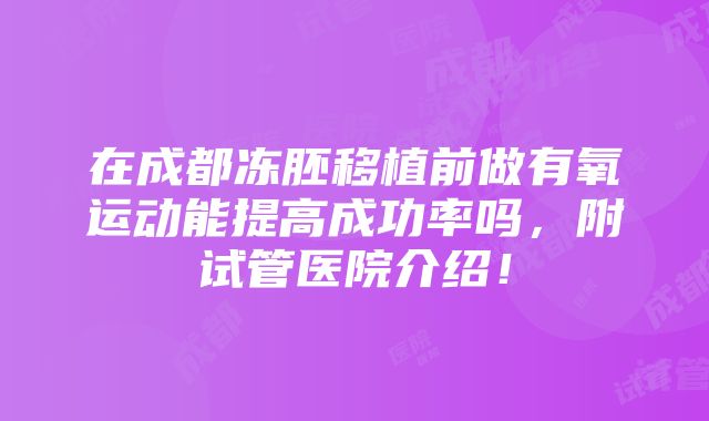 在成都冻胚移植前做有氧运动能提高成功率吗，附试管医院介绍！