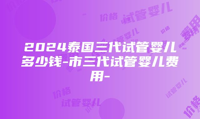 2024泰国三代试管婴儿多少钱-市三代试管婴儿费用-