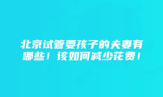 北京试管要孩子的夫妻有哪些！该如何减少花费！