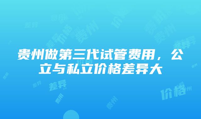 贵州做第三代试管费用，公立与私立价格差异大