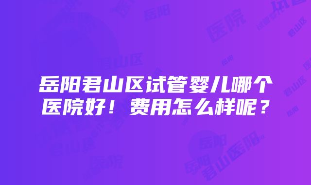 岳阳君山区试管婴儿哪个医院好！费用怎么样呢？