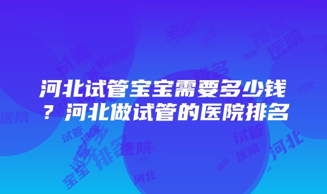 河北试管宝宝需要多少钱？河北做试管的医院排名