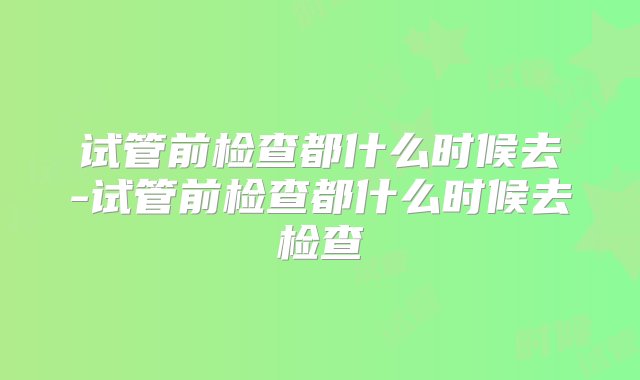 试管前检查都什么时候去-试管前检查都什么时候去检查