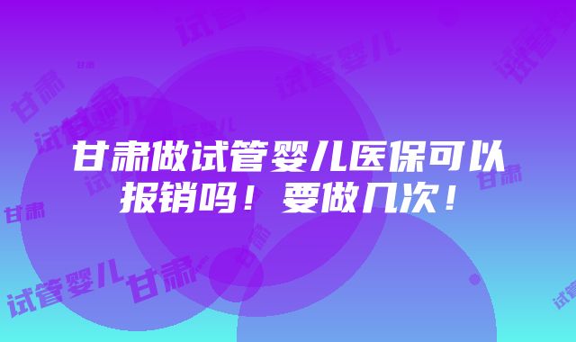 甘肃做试管婴儿医保可以报销吗！要做几次！