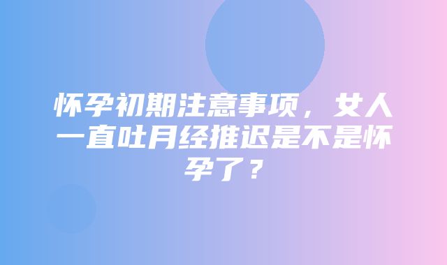 怀孕初期注意事项，女人一直吐月经推迟是不是怀孕了？