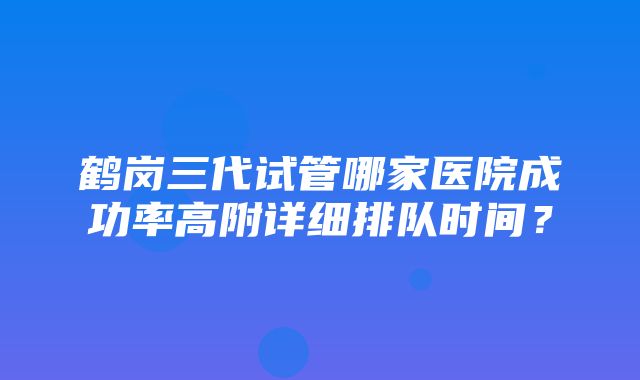 鹤岗三代试管哪家医院成功率高附详细排队时间？