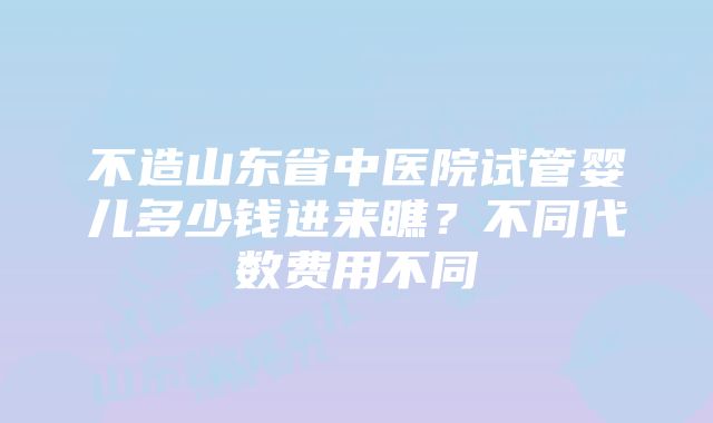 不造山东省中医院试管婴儿多少钱进来瞧？不同代数费用不同