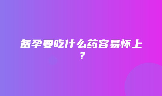 备孕要吃什么药容易怀上？