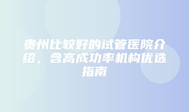 贵州比较好的试管医院介绍，含高成功率机构优选指南