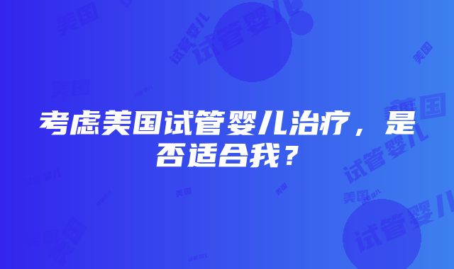 考虑美国试管婴儿治疗，是否适合我？