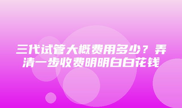 三代试管大概费用多少？弄清一步收费明明白白花钱