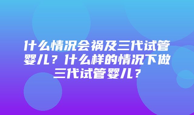 什么情况会祸及三代试管婴儿？什么样的情况下做三代试管婴儿？