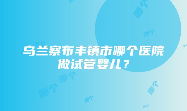 乌兰察布丰镇市哪个医院做试管婴儿？