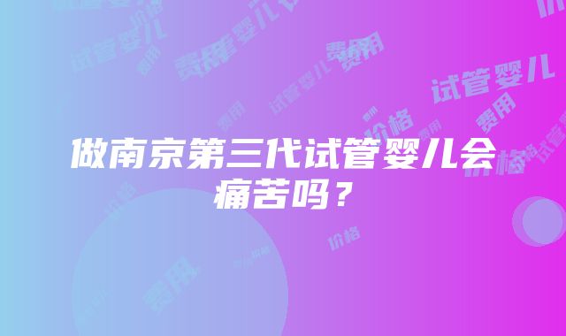 做南京第三代试管婴儿会痛苦吗？