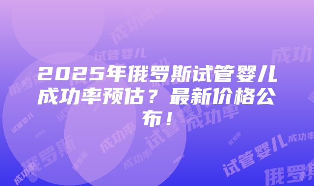 2025年俄罗斯试管婴儿成功率预估？最新价格公布！