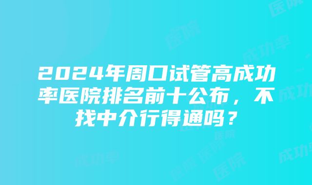 2024年周口试管高成功率医院排名前十公布，不找中介行得通吗？