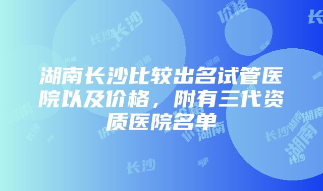 湖南长沙比较出名试管医院以及价格，附有三代资质医院名单