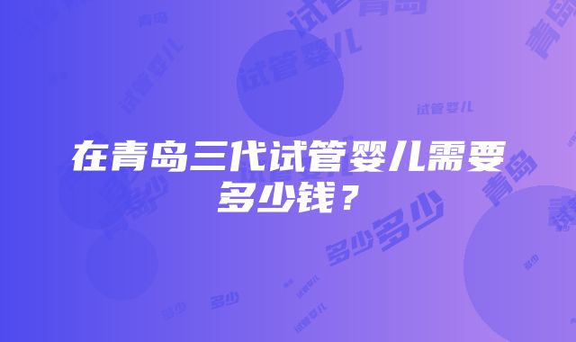 在青岛三代试管婴儿需要多少钱？