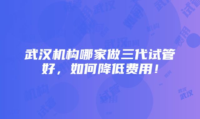 武汉机构哪家做三代试管好，如何降低费用！