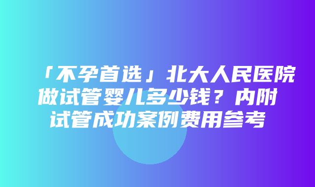 「不孕首选」北大人民医院做试管婴儿多少钱？内附试管成功案例费用参考