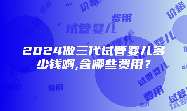 2024做三代试管婴儿多少钱啊,含哪些费用？