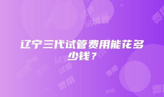 辽宁三代试管费用能花多少钱？