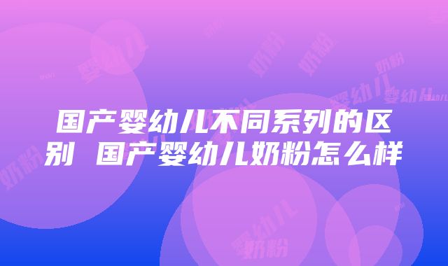 国产婴幼儿不同系列的区别 国产婴幼儿奶粉怎么样