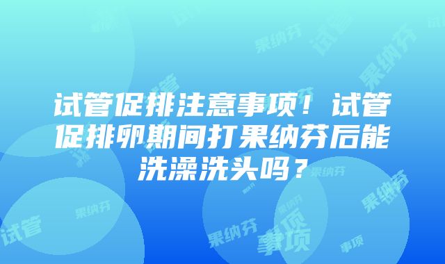 试管促排注意事项！试管促排卵期间打果纳芬后能洗澡洗头吗？