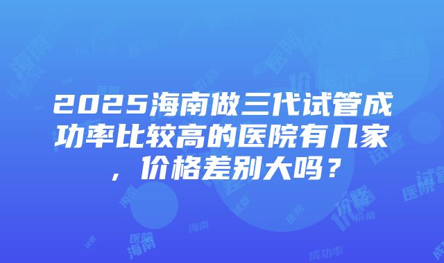 2025海南做三代试管成功率比较高的医院有几家，价格差别大吗？