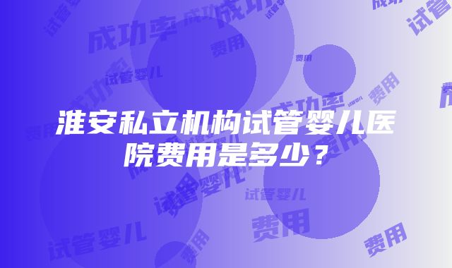 淮安私立机构试管婴儿医院费用是多少？