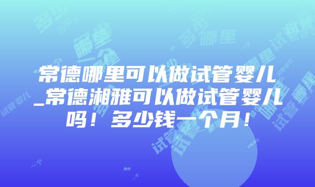 常德哪里可以做试管婴儿_常德湘雅可以做试管婴儿吗！多少钱一个月！