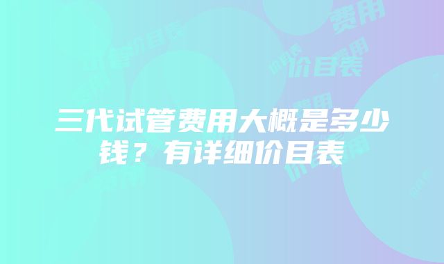 三代试管费用大概是多少钱？有详细价目表