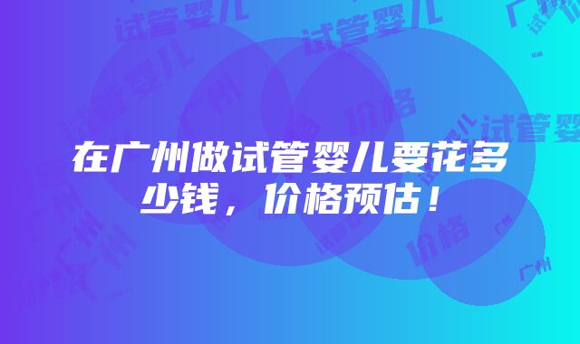 在广州做试管婴儿要花多少钱，价格预估！