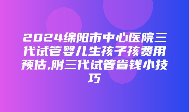 2024绵阳市中心医院三代试管婴儿生孩子孩费用预估,附三代试管省钱小技巧