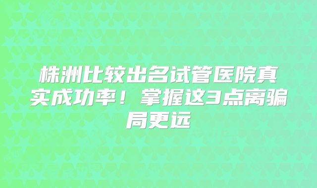 株洲比较出名试管医院真实成功率！掌握这3点离骗局更远