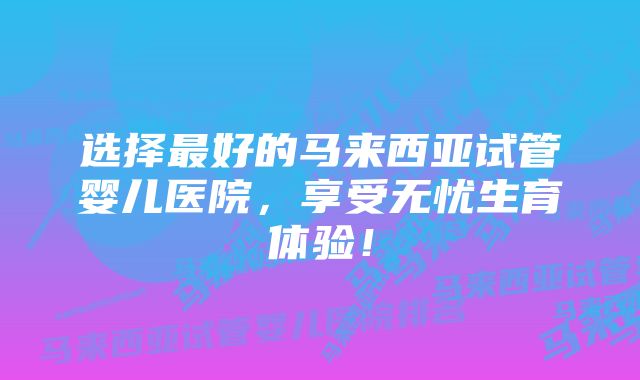 选择最好的马来西亚试管婴儿医院，享受无忧生育体验！