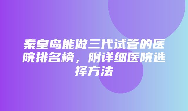 秦皇岛能做三代试管的医院排名榜，附详细医院选择方法